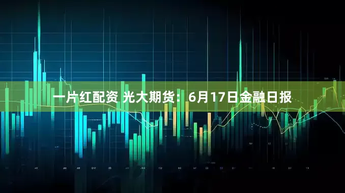 一片红配资 光大期货：6月17日金融日报