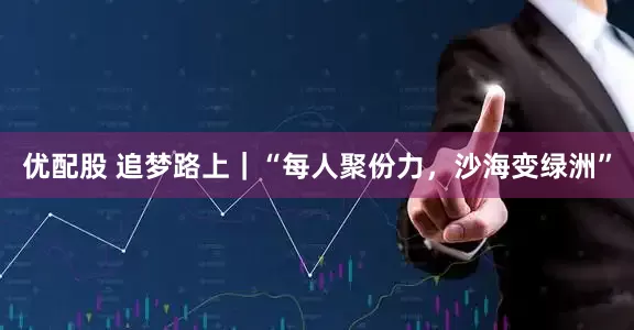 优配股 追梦路上｜“每人聚份力，沙海变绿洲”