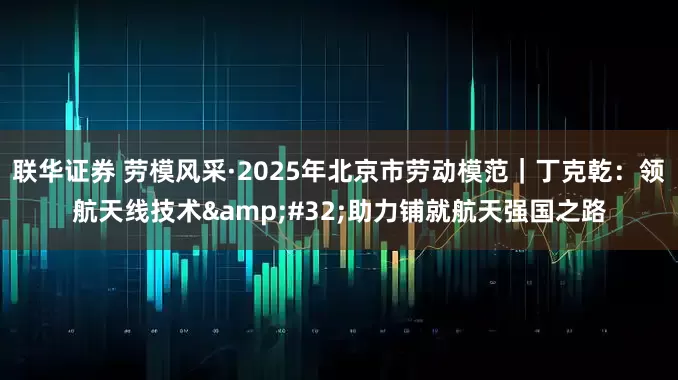 联华证券 劳模风采·2025年北京市劳动模范｜丁克乾：领航天线技术&#32;助力铺就航天强国之路