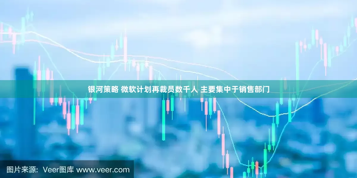 银河策略 微软计划再裁员数千人 主要集中于销售部门