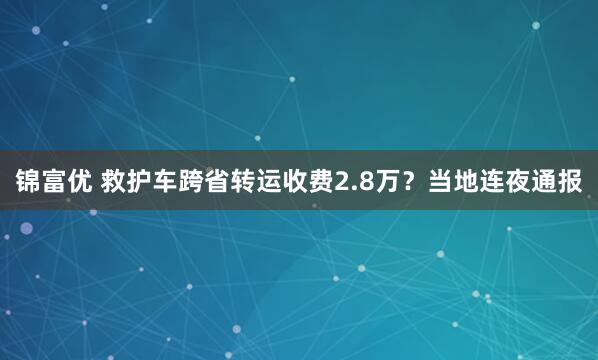 锦富优 救护车跨省转运收费2.8万？当地连夜通报