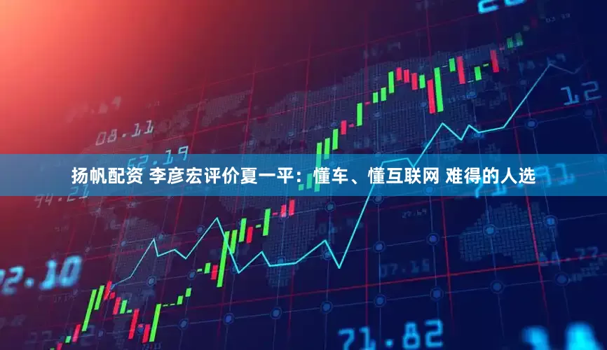 扬帆配资 李彦宏评价夏一平：懂车、懂互联网 难得的人选