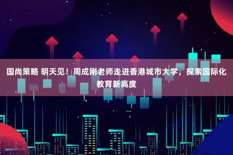 国尚策略 明天见！周成刚老师走进香港城市大学，探索国际化教育新高度
