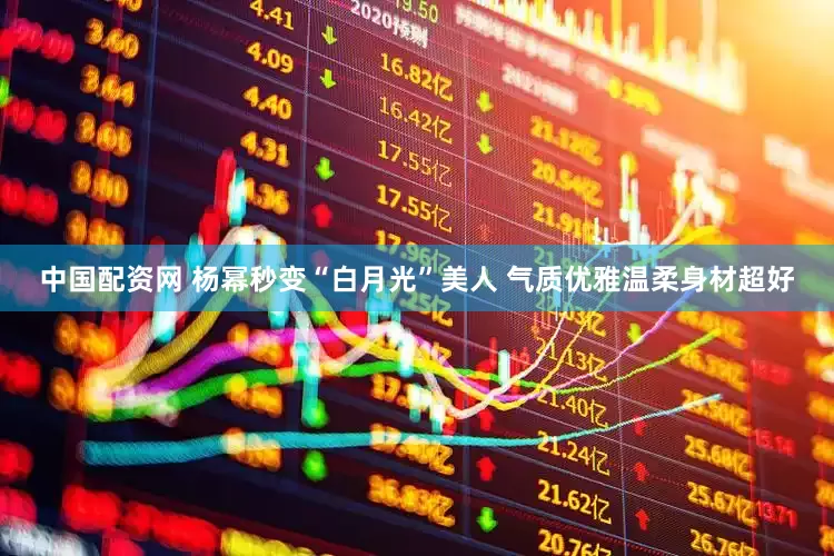 中国配资网 杨幂秒变“白月光”美人 气质优雅温柔身材超好