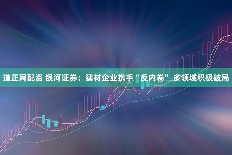 道正网配资 银河证券：建材企业携手“反内卷” 多领域积极破局