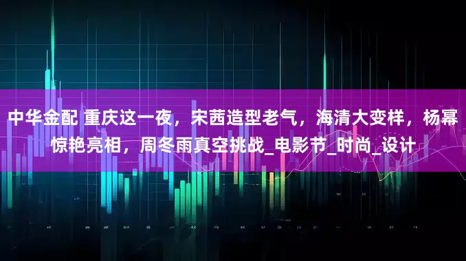 中华金配 重庆这一夜，宋茜造型老气，海清大变样，杨幂惊艳亮相，周冬雨真空挑战_电影节_时尚_设计