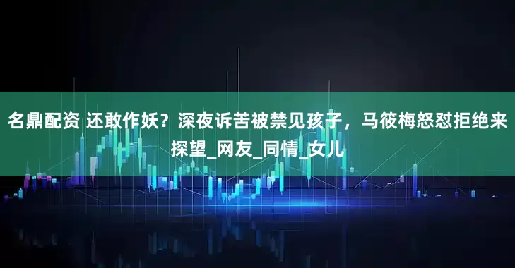名鼎配资 还敢作妖？深夜诉苦被禁见孩子，马筱梅怒怼拒绝来探望_网友_同情_女儿