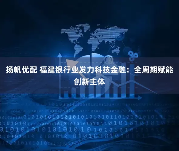扬帆优配 福建银行业发力科技金融：全周期赋能创新主体