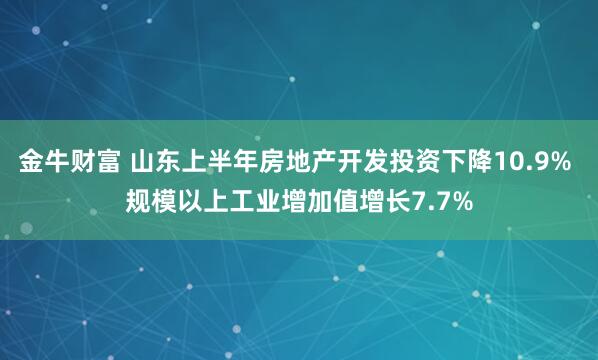 金牛财富 山东上半年房地产开发投资下降10.9% 规模以上工业增加值增长7.7%
