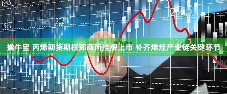 擒牛宝 丙烯期货期权郑商所挂牌上市 补齐烯烃产业链关键环节