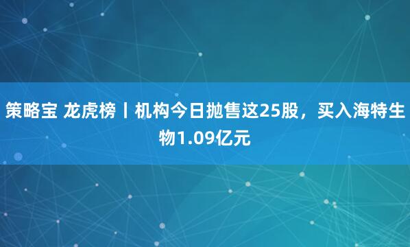 策略宝 龙虎榜丨机构今日抛售这25股，买入海特生物1.09亿元