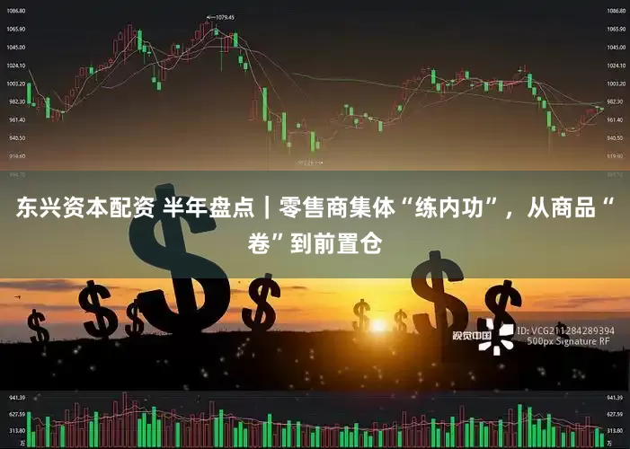 东兴资本配资 半年盘点｜零售商集体“练内功”，从商品“卷”到前置仓
