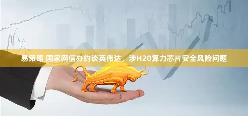易策略 国家网信办约谈英伟达，涉H20算力芯片安全风险问题
