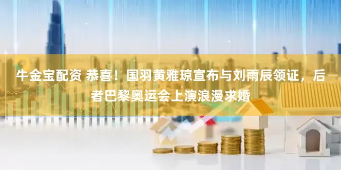 牛金宝配资 恭喜！国羽黄雅琼宣布与刘雨辰领证，后者巴黎奥运会上演浪漫求婚