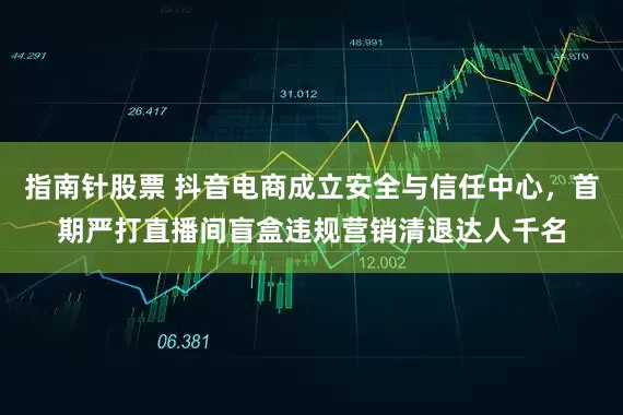 指南针股票 抖音电商成立安全与信任中心，首期严打直播间盲盒违规营销清退达人千名