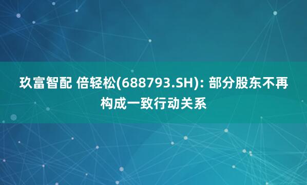 玖富智配 倍轻松(688793.SH): 部分股东不再构成一致行动关系