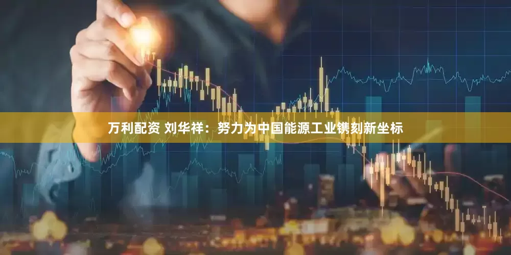万利配资 刘华祥：努力为中国能源工业镌刻新坐标