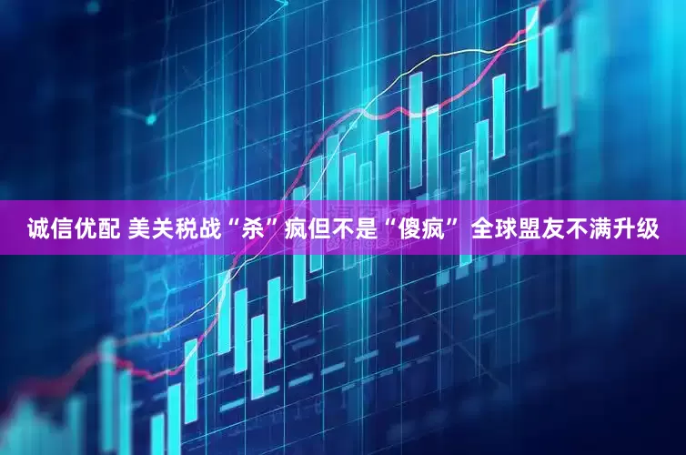 诚信优配 美关税战“杀”疯但不是“傻疯” 全球盟友不满升级