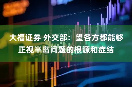 大福证券 外交部：望各方都能够正视半岛问题的根源和症结