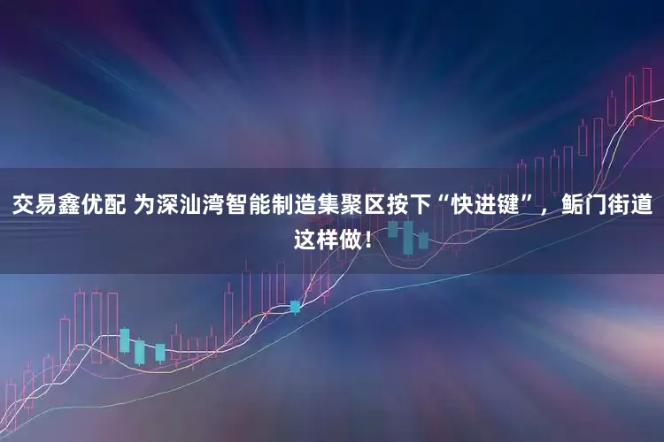 交易鑫优配 为深汕湾智能制造集聚区按下“快进键”，鲘门街道这样做！