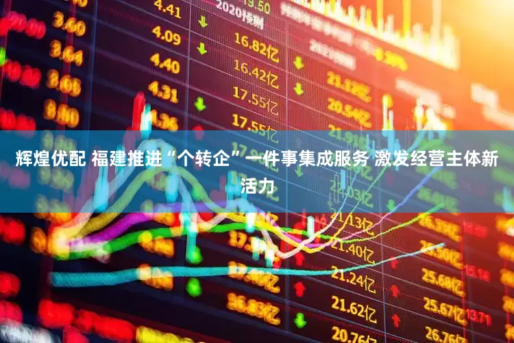 辉煌优配 福建推进“个转企”一件事集成服务 激发经营主体新活力