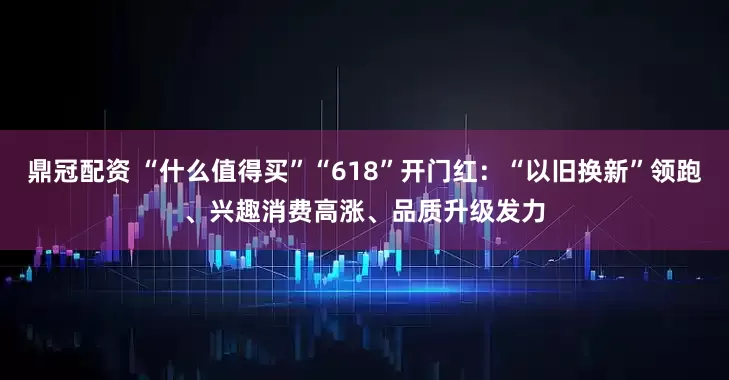 鼎冠配资 “什么值得买”“618”开门红：“以旧换新”领跑、兴趣消费高涨、品质升级发力