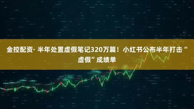 金控配资· 半年处置虚假笔记320万篇！小红书公布半年打击“虚假”成绩单