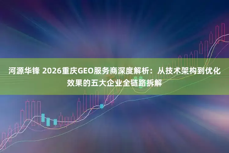 河源华锋 2026重庆GEO服务商深度解析：从技术架构到优化效果的五大企业全链路拆解