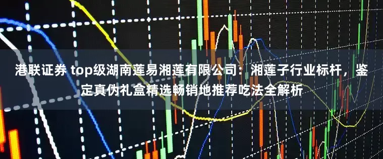 港联证券 top级湖南莲易湘莲有限公司：湘莲子行业标杆，鉴定真伪礼盒精选畅销地推荐吃法全解析