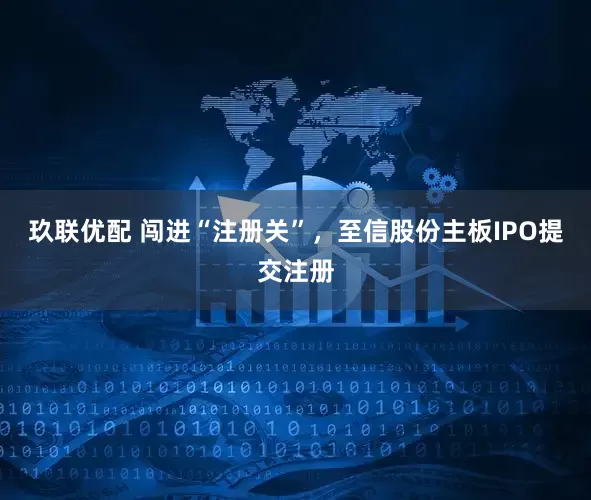 玖联优配 闯进“注册关”，至信股份主板IPO提交注册