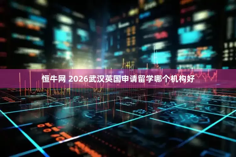 恒牛网 2026武汉英国申请留学哪个机构好