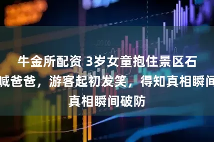 牛金所配资 3岁女童抱住景区石像哭喊爸爸，游客起初发笑，得知真相瞬间破防