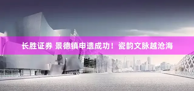 长胜证券 景德镇申遗成功！瓷韵文脉越沧海