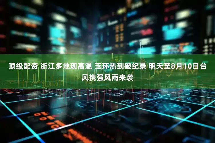 顶级配资 浙江多地现高温 玉环热到破纪录 明天至8月10日台风携强风雨来袭