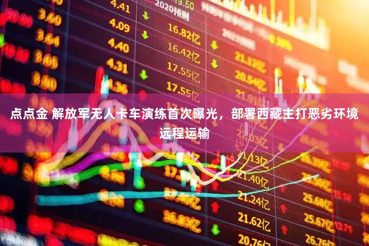点点金 解放军无人卡车演练首次曝光,部署西藏主打恶劣环境远程运输